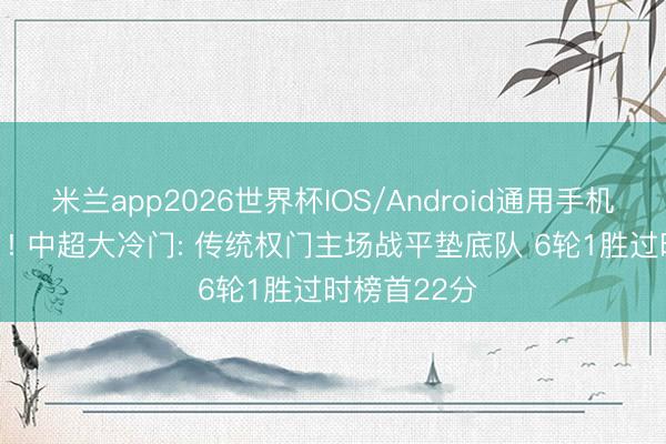 米兰app2026世界杯IOS/Android通用手机版下载 1-1! 中超大冷门: 传统权门主场战平垫底队 6轮1胜过时榜首22分