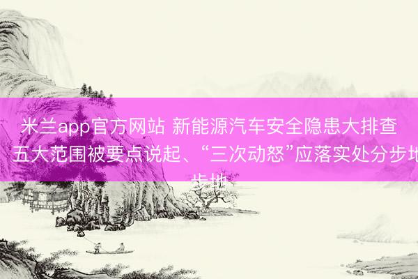 米兰app官方网站 新能源汽车安全隐患大排查!五大范围被要点说起、“三次动怒”应落实处分步地