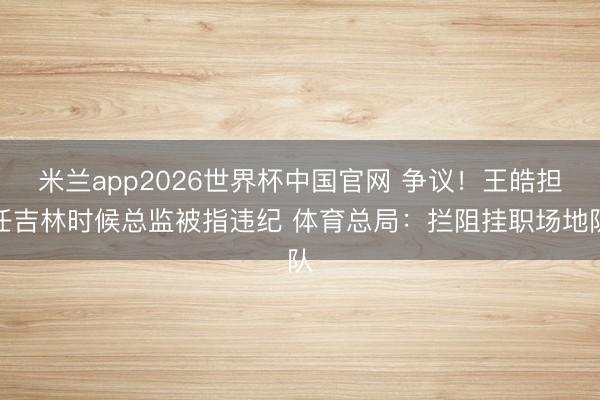 米兰app2026世界杯中国官网 争议!王皓担任吉林时候总监被指违纪 体育总局:拦阻挂职场地队
