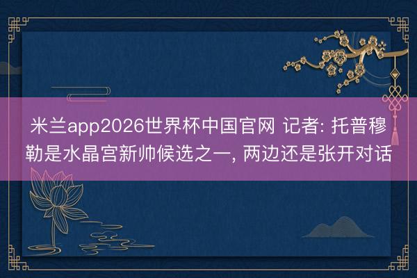 米兰app2026世界杯中国官网 记者: 托普穆勒是水晶宫新帅候选之一, 两边还是张开对话