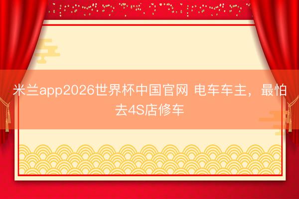 米兰app2026世界杯中国官网 电车车主,最怕去4S店修车