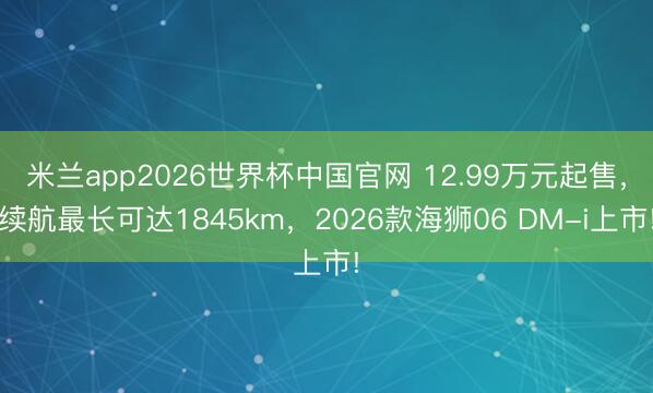 米兰app2026世界杯中国官网 12.99万元起售,续航最长可达1845km,2026款海狮06 DM-i上市!