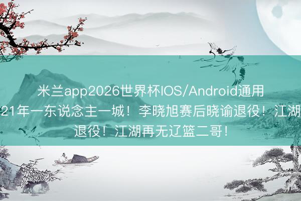 米兰app2026世界杯IOS/Android通用手机版下载 ✋21年一东说念主一城!李晓旭赛后晓谕退役!江湖再无辽篮二哥!