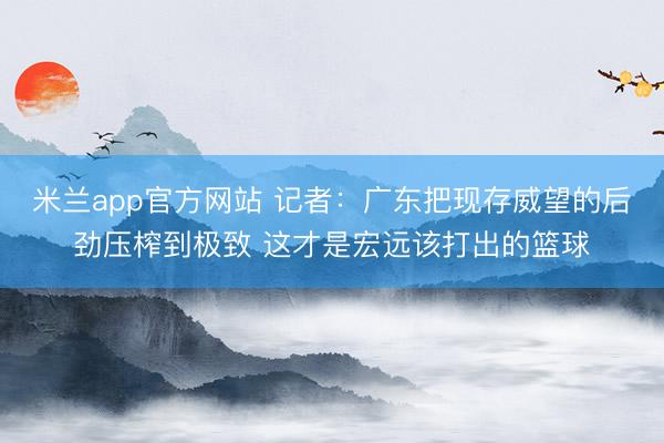 米兰app官方网站 记者:广东把现存威望的后劲压榨到极致 这才是宏远该打出的篮球