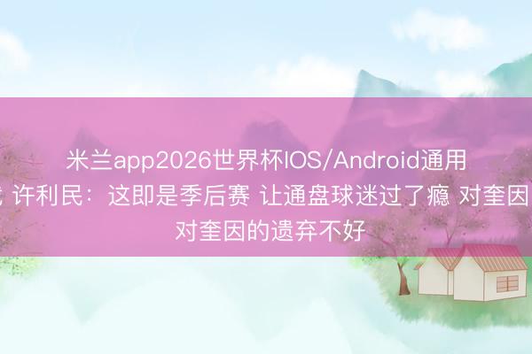米兰app2026世界杯IOS/Android通用手机版下载 许利民:这即是季后赛 让通盘球迷过了瘾 对奎因的遗弃不好