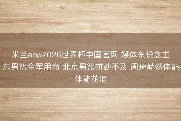 米兰app2026世界杯中国官网 媒体东说念主：广东男篮全军用命 北京男篮拼劲不及 周琦赫然体能花消
