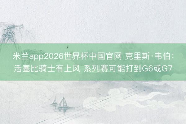 米兰app2026世界杯中国官网 克里斯·韦伯:活塞比骑士有上风 系列赛可能打到G6或G7