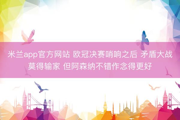 米兰app官方网站 欧冠决赛哨响之后 矛盾大战莫得输家 但阿森纳不错作念得更好