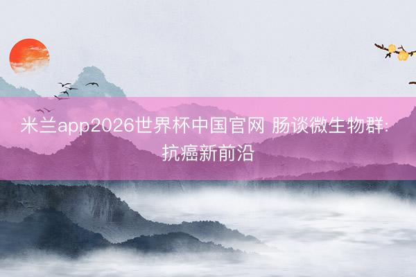 米兰app2026世界杯中国官网 肠谈微生物群: 抗癌新前沿