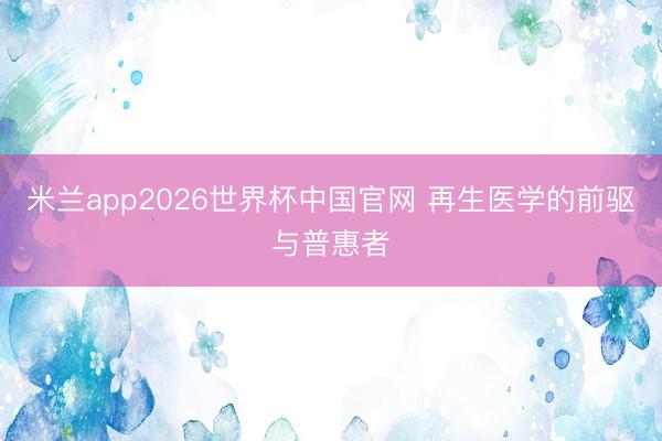 米兰app2026世界杯中国官网 再生医学的前驱与普惠者