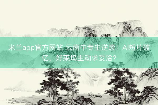 米兰app官方网站 云南中专生逆袭:AI短片破亿,好莱坞主动求妥洽?