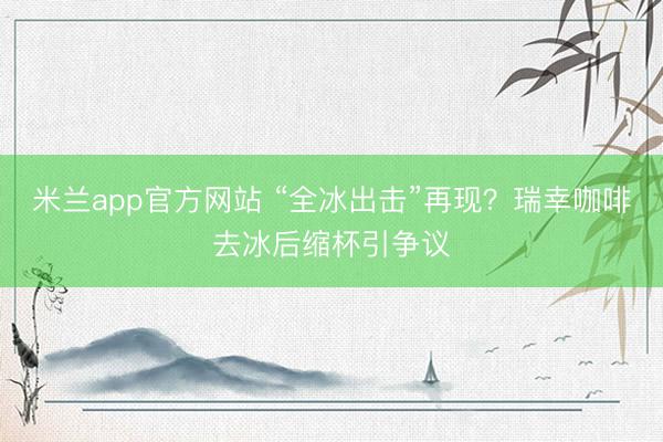 米兰app官方网站 “全冰出击”再现?瑞幸咖啡去冰后缩杯引争议