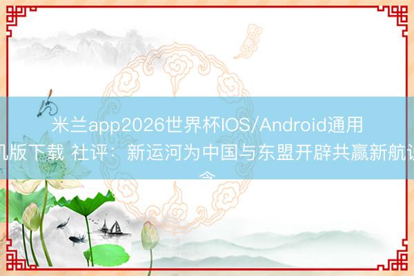 米兰app2026世界杯IOS/Android通用手机版下载 社评：新运河为中国与东盟开辟共赢新航说念