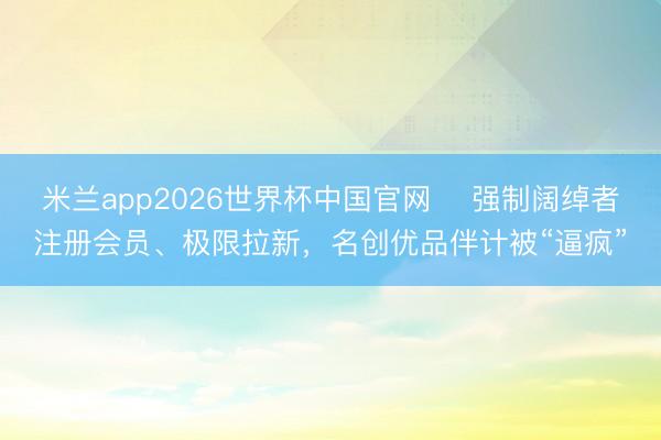 米兰app2026世界杯中国官网 强制阔绰者注册会员、极限拉新,名创优品伴计被“逼疯”