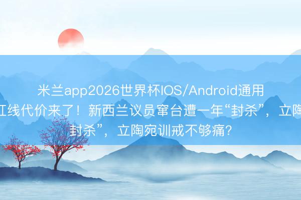 米兰app2026世界杯IOS/Android通用手机版下载 踩红线代价来了!新西兰议员窜台遭一年“封杀”,立陶宛训戒不够痛?