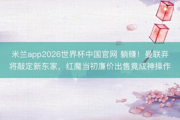米兰app2026世界杯中国官网 躺赚!曼联弃将敲定新东家,红魔当初廉价出售竟成神操作