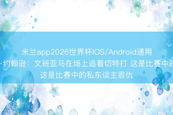 米兰app2026世界杯IOS/Android通用手机版下载 乔·约翰逊：文班亚马在场上追着切特打 这是比赛中的私东谈主恩仇