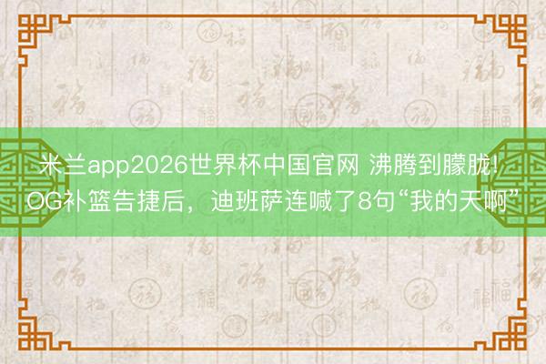 米兰app2026世界杯中国官网 沸腾到朦胧! OG补篮告捷后,迪班萨连喊了8句“我的天啊”
