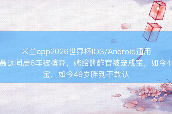 米兰app2026世界杯IOS/Android通用手机版下载 与聂远同居6年被摈弃,嫁给酬酢官被宠成宝,如今49岁胖到不敢认