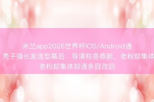米兰app2026世界杯IOS/Android通用手机版下载 秃子强长发造型幕后:导演称是鼎新,老粉却集体抑遏条目改回