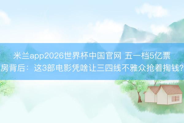 米兰app2026世界杯中国官网 五一档5亿票房背后:这3部电影凭啥让三四线不雅众抢着掏钱?