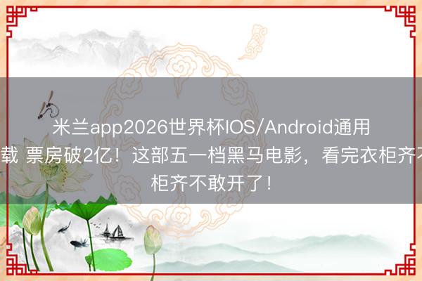 米兰app2026世界杯IOS/Android通用手机版下载 票房破2亿!这部五一档黑马电影,看完衣柜齐不敢开了!