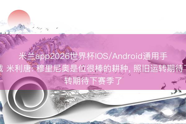 米兰app2026世界杯IOS/Android通用手机版下载 米利唐: 穆里尼奥是位很棒的耕种, 照旧运转期待下赛季了