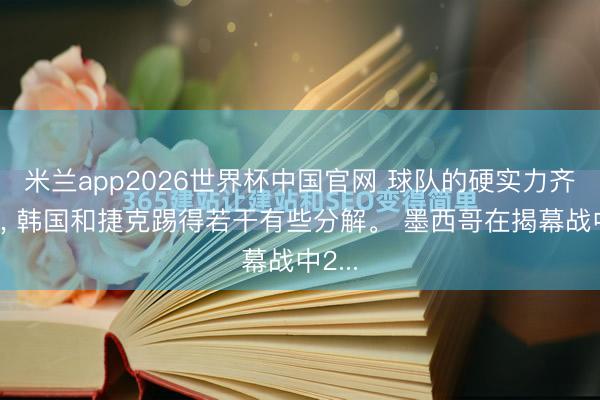 米兰app2026世界杯中国官网 球队的硬实力齐不及, 韩国和捷克踢得若干有些分解。 墨西哥在揭幕战中2...