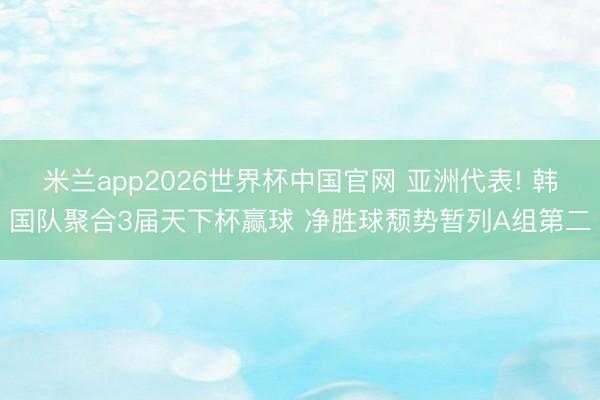 米兰app2026世界杯中国官网 亚洲代表! 韩国队聚合3届天下杯赢球 净胜球颓势暂列A组第二