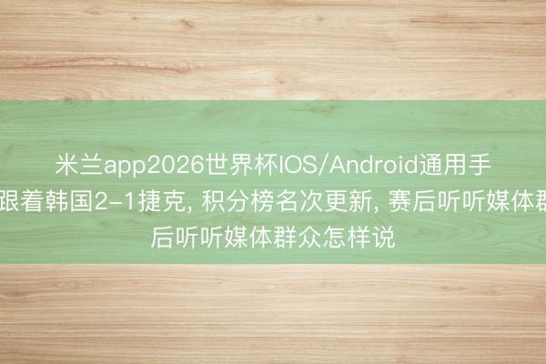 米兰app2026世界杯IOS/Android通用手机版下载 跟着韩国2-1捷克, 积分榜名次更新, 赛后听听媒体群众怎样说