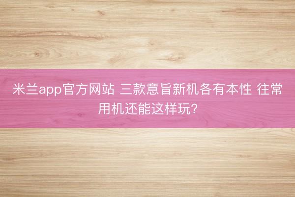 米兰app官方网站 三款意旨新机各有本性 往常用机还能这样玩?