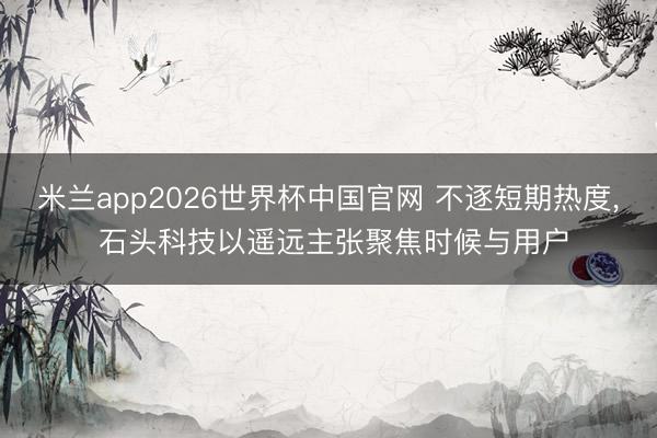 米兰app2026世界杯中国官网 不逐短期热度, 石头科技以遥远主张聚焦时候与用户