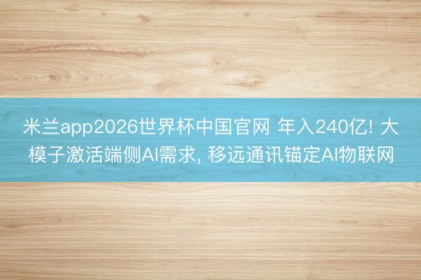 米兰app2026世界杯中国官网 年入240亿! 大模子激活端侧AI需求， 移远通讯锚定AI物联网