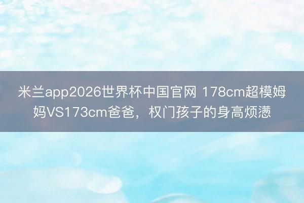 米兰app2026世界杯中国官网 178cm超模姆妈VS173cm爸爸,权门孩子的身高烦懑
