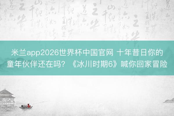 米兰app2026世界杯中国官网 十年昔日你的童年伙伴还在吗？《冰川时期6》喊你回家冒险