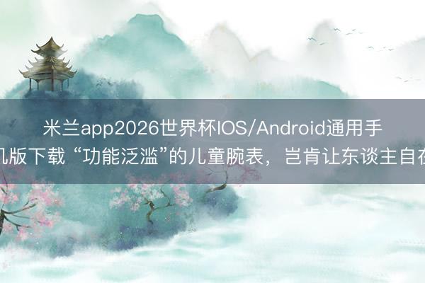 米兰app2026世界杯IOS/Android通用手机版下载 “功能泛滥”的儿童腕表,岂肯让东谈主自在