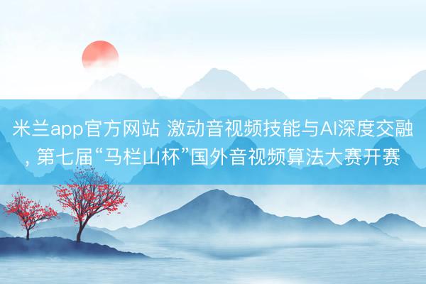 米兰app官方网站 激动音视频技能与AI深度交融， 第七届“马栏山杯”国外音视频算法大赛开赛