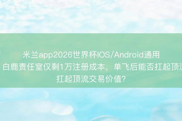 米兰app2026世界杯IOS/Android通用手机版下载 白鹿责任室仅剩1万注册成本,单飞后能否扛起顶流交易价值?