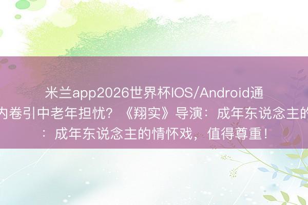 米兰app2026世界杯IOS/Android通用手机版下载 吻戏内卷引中老年担忧?《翔实》导演:成年东说念主的情怀戏,值得尊重!