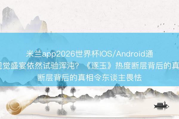 米兰app2026世界杯IOS/Android通用手机版下载 视觉盛宴依然试验浑沌?《逐玉》热度断层背后的真相令东谈主畏怯