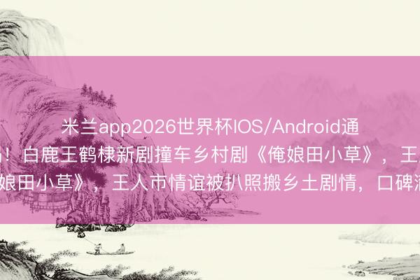 米兰app2026世界杯IOS/Android通用手机版下载 抄袭风云炸锅!白鹿王鹤棣新剧撞车乡村剧《俺娘田小草》,王人市情谊被扒照搬乡土剧情,口碑澈底崩盘?