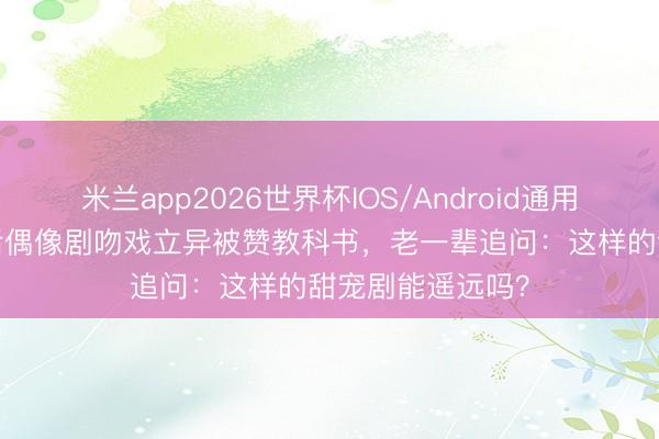 米兰app2026世界杯IOS/Android通用手机版下载 95后偶像剧吻戏立异被赞教科书,老一辈追问:这样的甜宠剧能遥远吗?