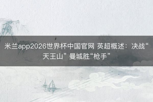 米兰app2026世界杯中国官网 英超概述:决战“天王山” 曼城胜“枪手”
