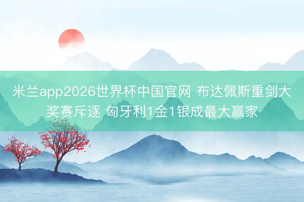 米兰app2026世界杯中国官网 布达佩斯重剑大奖赛斥逐 匈牙利1金1银成最大赢家