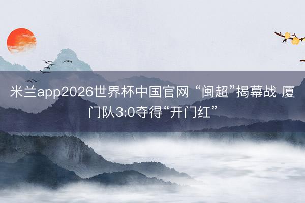 米兰app2026世界杯中国官网 “闽超”揭幕战 厦门队3:0夺得“开门红”