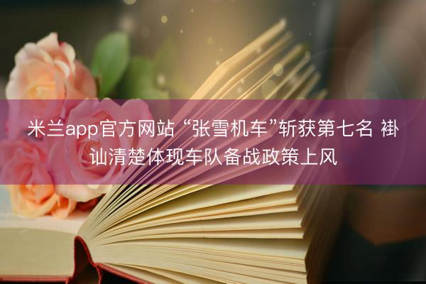 米兰app官方网站 “张雪机车”斩获第七名 褂讪清楚体现车队备战政策上风