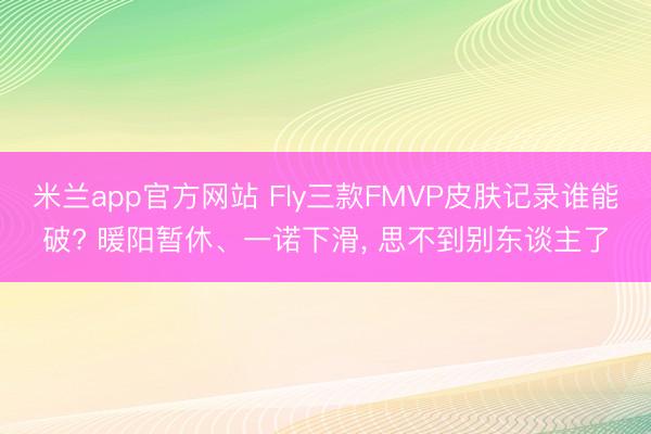 米兰app官方网站 Fly三款FMVP皮肤记录谁能破? 暖阳暂休、一诺下滑, 思不到别东谈主了