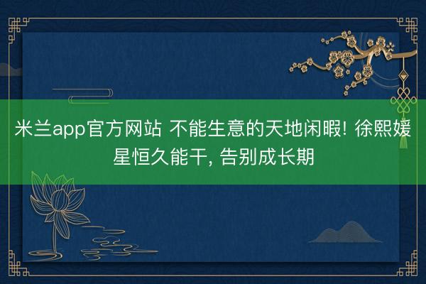 米兰app官方网站 不能生意的天地闲暇! 徐熙媛星恒久能干, 告别成长期