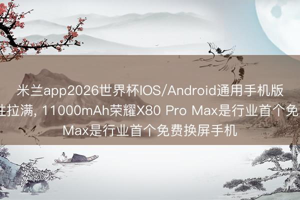 米兰app2026世界杯IOS/Android通用手机版下载 可靠性拉满, 11000mAh荣耀X80 Pro Max是行业首个免费换屏手机