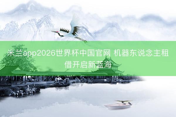米兰app2026世界杯中国官网 机器东说念主租借开启新蓝海
